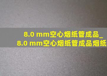 8.0 mm空心烟纸管成品_8.0 mm空心烟纸管成品烟纸